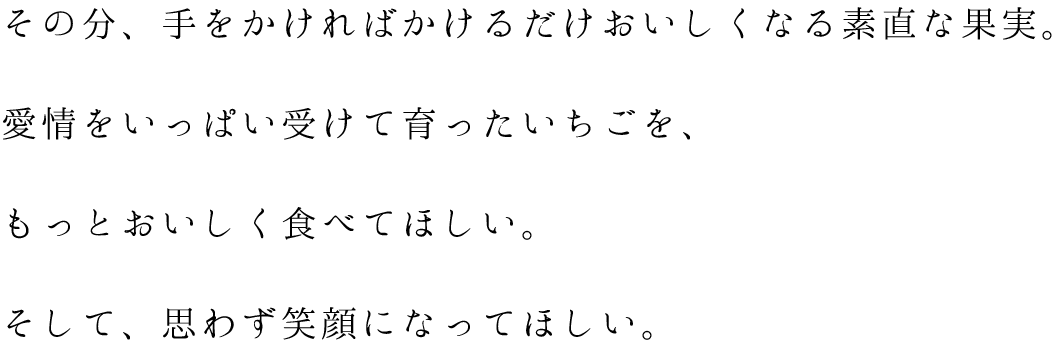 その分、手をかければかけるだけおいしくなる素直な果実。愛情をいっぱい受けて育ったいちごを、もっとおいしく食べてほしい。そして、思わず笑顔になってほしい。